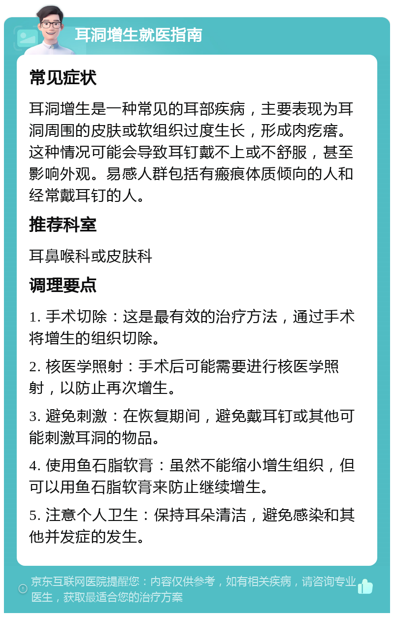 耳洞增生就医指南 常见症状 耳洞增生是一种常见的耳部疾病，主要表现为耳洞周围的皮肤或软组织过度生长，形成肉疙瘩。这种情况可能会导致耳钉戴不上或不舒服，甚至影响外观。易感人群包括有瘢痕体质倾向的人和经常戴耳钉的人。 推荐科室 耳鼻喉科或皮肤科 调理要点 1. 手术切除：这是最有效的治疗方法，通过手术将增生的组织切除。 2. 核医学照射：手术后可能需要进行核医学照射，以防止再次增生。 3. 避免刺激：在恢复期间，避免戴耳钉或其他可能刺激耳洞的物品。 4. 使用鱼石脂软膏：虽然不能缩小增生组织，但可以用鱼石脂软膏来防止继续增生。 5. 注意个人卫生：保持耳朵清洁，避免感染和其他并发症的发生。