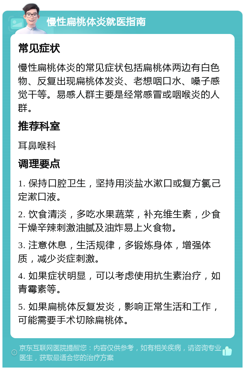 慢性扁桃体炎就医指南 常见症状 慢性扁桃体炎的常见症状包括扁桃体两边有白色物、反复出现扁桃体发炎、老想咽口水、嗓子感觉干等。易感人群主要是经常感冒或咽喉炎的人群。 推荐科室 耳鼻喉科 调理要点 1. 保持口腔卫生，坚持用淡盐水漱口或复方氯己定漱口液。 2. 饮食清淡，多吃水果蔬菜，补充维生素，少食干燥辛辣刺激油腻及油炸易上火食物。 3. 注意休息，生活规律，多锻炼身体，增强体质，减少炎症刺激。 4. 如果症状明显，可以考虑使用抗生素治疗，如青霉素等。 5. 如果扁桃体反复发炎，影响正常生活和工作，可能需要手术切除扁桃体。