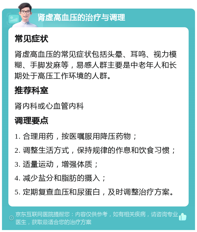 肾虚高血压的治疗与调理 常见症状 肾虚高血压的常见症状包括头晕、耳鸣、视力模糊、手脚发麻等，易感人群主要是中老年人和长期处于高压工作环境的人群。 推荐科室 肾内科或心血管内科 调理要点 1. 合理用药，按医嘱服用降压药物； 2. 调整生活方式，保持规律的作息和饮食习惯； 3. 适量运动，增强体质； 4. 减少盐分和脂肪的摄入； 5. 定期复查血压和尿蛋白，及时调整治疗方案。