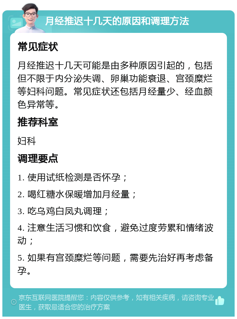 月经推迟十几天的原因和调理方法 常见症状 月经推迟十几天可能是由多种原因引起的，包括但不限于内分泌失调、卵巢功能衰退、宫颈糜烂等妇科问题。常见症状还包括月经量少、经血颜色异常等。 推荐科室 妇科 调理要点 1. 使用试纸检测是否怀孕； 2. 喝红糖水保暖增加月经量； 3. 吃乌鸡白凤丸调理； 4. 注意生活习惯和饮食，避免过度劳累和情绪波动； 5. 如果有宫颈糜烂等问题，需要先治好再考虑备孕。