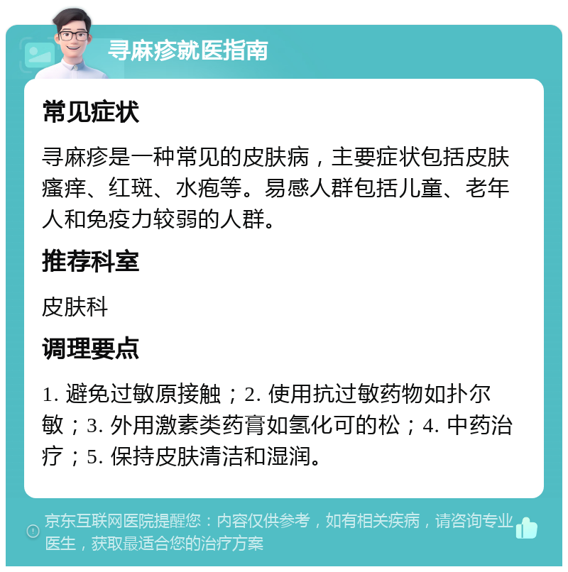 寻麻疹就医指南 常见症状 寻麻疹是一种常见的皮肤病，主要症状包括皮肤瘙痒、红斑、水疱等。易感人群包括儿童、老年人和免疫力较弱的人群。 推荐科室 皮肤科 调理要点 1. 避免过敏原接触；2. 使用抗过敏药物如扑尔敏；3. 外用激素类药膏如氢化可的松；4. 中药治疗；5. 保持皮肤清洁和湿润。