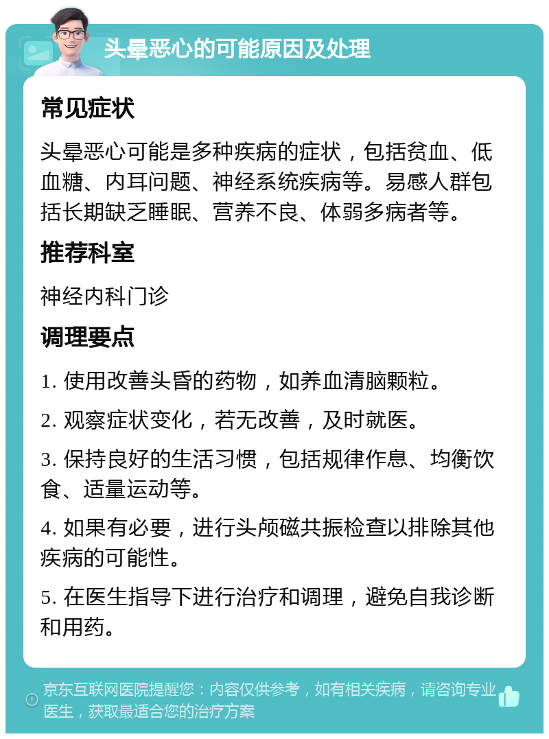 头晕恶心的可能原因及处理 常见症状 头晕恶心可能是多种疾病的症状，包括贫血、低血糖、内耳问题、神经系统疾病等。易感人群包括长期缺乏睡眠、营养不良、体弱多病者等。 推荐科室 神经内科门诊 调理要点 1. 使用改善头昏的药物，如养血清脑颗粒。 2. 观察症状变化，若无改善，及时就医。 3. 保持良好的生活习惯，包括规律作息、均衡饮食、适量运动等。 4. 如果有必要，进行头颅磁共振检查以排除其他疾病的可能性。 5. 在医生指导下进行治疗和调理，避免自我诊断和用药。