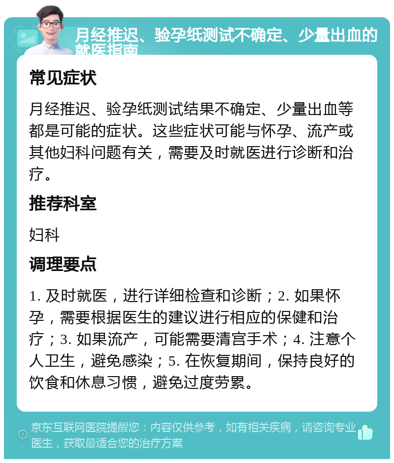 月经推迟、验孕纸测试不确定、少量出血的就医指南 常见症状 月经推迟、验孕纸测试结果不确定、少量出血等都是可能的症状。这些症状可能与怀孕、流产或其他妇科问题有关，需要及时就医进行诊断和治疗。 推荐科室 妇科 调理要点 1. 及时就医，进行详细检查和诊断；2. 如果怀孕，需要根据医生的建议进行相应的保健和治疗；3. 如果流产，可能需要清宫手术；4. 注意个人卫生，避免感染；5. 在恢复期间，保持良好的饮食和休息习惯，避免过度劳累。