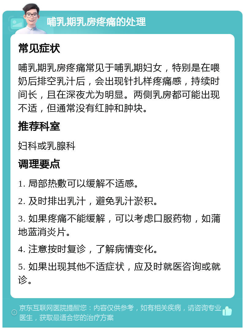 哺乳期乳房疼痛的处理 常见症状 哺乳期乳房疼痛常见于哺乳期妇女，特别是在喂奶后排空乳汁后，会出现针扎样疼痛感，持续时间长，且在深夜尤为明显。两侧乳房都可能出现不适，但通常没有红肿和肿块。 推荐科室 妇科或乳腺科 调理要点 1. 局部热敷可以缓解不适感。 2. 及时排出乳汁，避免乳汁淤积。 3. 如果疼痛不能缓解，可以考虑口服药物，如蒲地蓝消炎片。 4. 注意按时复诊，了解病情变化。 5. 如果出现其他不适症状，应及时就医咨询或就诊。