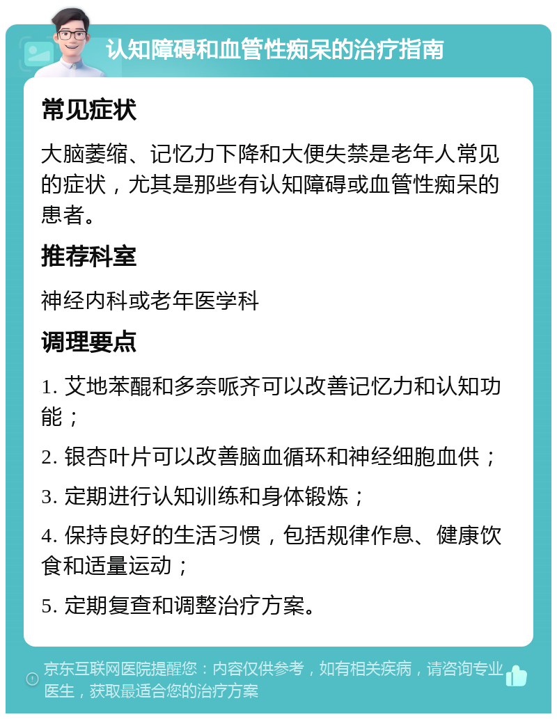 认知障碍和血管性痴呆的治疗指南 常见症状 大脑萎缩、记忆力下降和大便失禁是老年人常见的症状，尤其是那些有认知障碍或血管性痴呆的患者。 推荐科室 神经内科或老年医学科 调理要点 1. 艾地苯醌和多奈哌齐可以改善记忆力和认知功能； 2. 银杏叶片可以改善脑血循环和神经细胞血供； 3. 定期进行认知训练和身体锻炼； 4. 保持良好的生活习惯，包括规律作息、健康饮食和适量运动； 5. 定期复查和调整治疗方案。