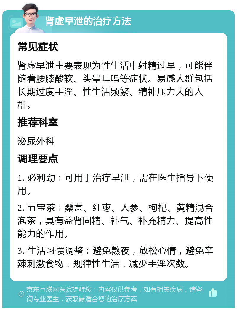 肾虚早泄的治疗方法 常见症状 肾虚早泄主要表现为性生活中射精过早，可能伴随着腰膝酸软、头晕耳鸣等症状。易感人群包括长期过度手淫、性生活频繁、精神压力大的人群。 推荐科室 泌尿外科 调理要点 1. 必利劲：可用于治疗早泄，需在医生指导下使用。 2. 五宝茶：桑葚、红枣、人参、枸杞、黄精混合泡茶，具有益肾固精、补气、补充精力、提高性能力的作用。 3. 生活习惯调整：避免熬夜，放松心情，避免辛辣刺激食物，规律性生活，减少手淫次数。