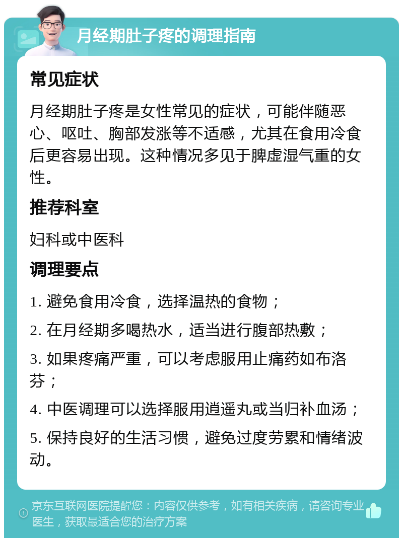 月经期肚子疼的调理指南 常见症状 月经期肚子疼是女性常见的症状，可能伴随恶心、呕吐、胸部发涨等不适感，尤其在食用冷食后更容易出现。这种情况多见于脾虚湿气重的女性。 推荐科室 妇科或中医科 调理要点 1. 避免食用冷食，选择温热的食物； 2. 在月经期多喝热水，适当进行腹部热敷； 3. 如果疼痛严重，可以考虑服用止痛药如布洛芬； 4. 中医调理可以选择服用逍遥丸或当归补血汤； 5. 保持良好的生活习惯，避免过度劳累和情绪波动。