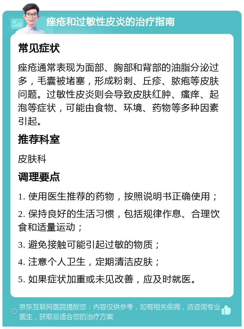 痤疮和过敏性皮炎的治疗指南 常见症状 痤疮通常表现为面部、胸部和背部的油脂分泌过多，毛囊被堵塞，形成粉刺、丘疹、脓疱等皮肤问题。过敏性皮炎则会导致皮肤红肿、瘙痒、起泡等症状，可能由食物、环境、药物等多种因素引起。 推荐科室 皮肤科 调理要点 1. 使用医生推荐的药物，按照说明书正确使用； 2. 保持良好的生活习惯，包括规律作息、合理饮食和适量运动； 3. 避免接触可能引起过敏的物质； 4. 注意个人卫生，定期清洁皮肤； 5. 如果症状加重或未见改善，应及时就医。