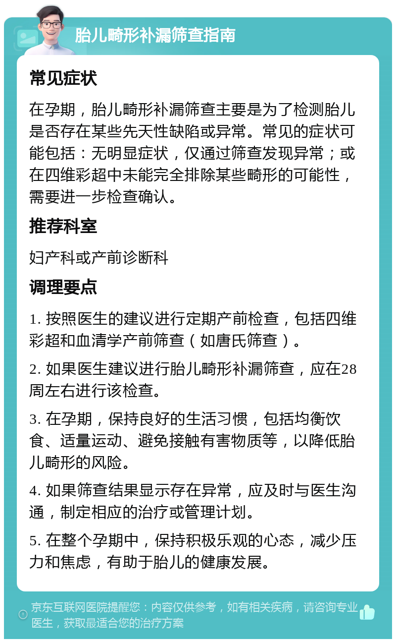 胎儿畸形补漏筛查指南 常见症状 在孕期，胎儿畸形补漏筛查主要是为了检测胎儿是否存在某些先天性缺陷或异常。常见的症状可能包括：无明显症状，仅通过筛查发现异常；或在四维彩超中未能完全排除某些畸形的可能性，需要进一步检查确认。 推荐科室 妇产科或产前诊断科 调理要点 1. 按照医生的建议进行定期产前检查，包括四维彩超和血清学产前筛查（如唐氏筛查）。 2. 如果医生建议进行胎儿畸形补漏筛查，应在28周左右进行该检查。 3. 在孕期，保持良好的生活习惯，包括均衡饮食、适量运动、避免接触有害物质等，以降低胎儿畸形的风险。 4. 如果筛查结果显示存在异常，应及时与医生沟通，制定相应的治疗或管理计划。 5. 在整个孕期中，保持积极乐观的心态，减少压力和焦虑，有助于胎儿的健康发展。