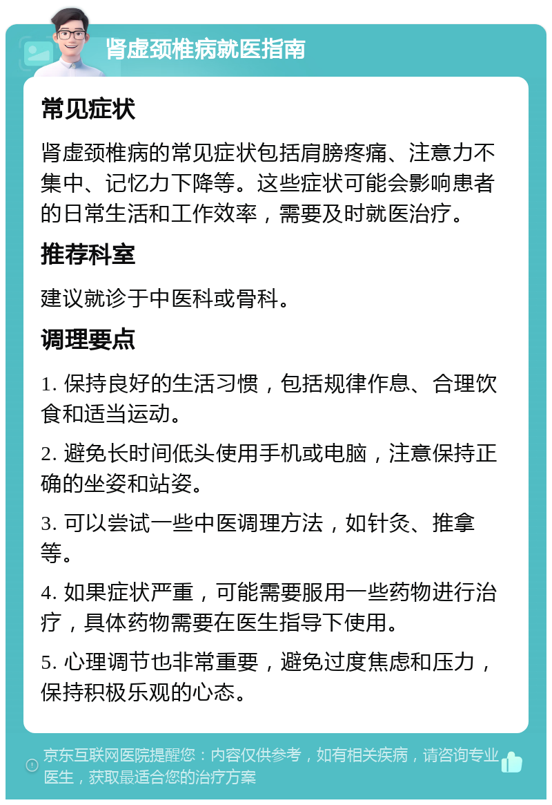 肾虚颈椎病就医指南 常见症状 肾虚颈椎病的常见症状包括肩膀疼痛、注意力不集中、记忆力下降等。这些症状可能会影响患者的日常生活和工作效率，需要及时就医治疗。 推荐科室 建议就诊于中医科或骨科。 调理要点 1. 保持良好的生活习惯，包括规律作息、合理饮食和适当运动。 2. 避免长时间低头使用手机或电脑，注意保持正确的坐姿和站姿。 3. 可以尝试一些中医调理方法，如针灸、推拿等。 4. 如果症状严重，可能需要服用一些药物进行治疗，具体药物需要在医生指导下使用。 5. 心理调节也非常重要，避免过度焦虑和压力，保持积极乐观的心态。