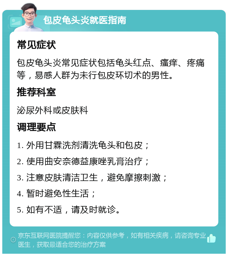 包皮龟头炎就医指南 常见症状 包皮龟头炎常见症状包括龟头红点、瘙痒、疼痛等，易感人群为未行包皮环切术的男性。 推荐科室 泌尿外科或皮肤科 调理要点 1. 外用甘霖洗剂清洗龟头和包皮； 2. 使用曲安奈德益康唑乳膏治疗； 3. 注意皮肤清洁卫生，避免摩擦刺激； 4. 暂时避免性生活； 5. 如有不适，请及时就诊。