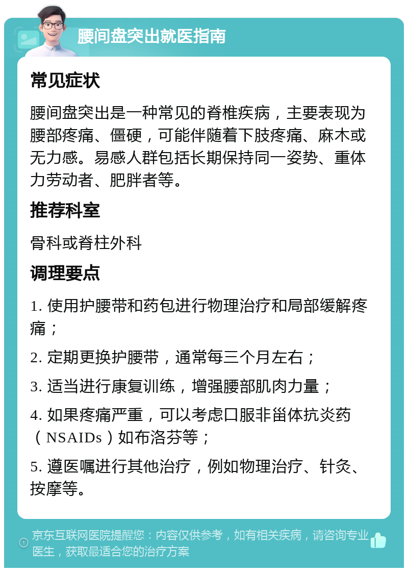 腰间盘突出就医指南 常见症状 腰间盘突出是一种常见的脊椎疾病，主要表现为腰部疼痛、僵硬，可能伴随着下肢疼痛、麻木或无力感。易感人群包括长期保持同一姿势、重体力劳动者、肥胖者等。 推荐科室 骨科或脊柱外科 调理要点 1. 使用护腰带和药包进行物理治疗和局部缓解疼痛； 2. 定期更换护腰带，通常每三个月左右； 3. 适当进行康复训练，增强腰部肌肉力量； 4. 如果疼痛严重，可以考虑口服非甾体抗炎药（NSAIDs）如布洛芬等； 5. 遵医嘱进行其他治疗，例如物理治疗、针灸、按摩等。