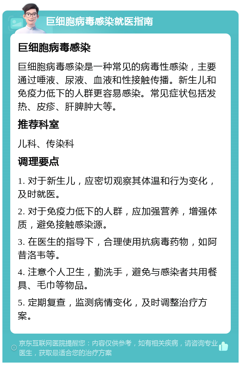 巨细胞病毒感染就医指南 巨细胞病毒感染 巨细胞病毒感染是一种常见的病毒性感染，主要通过唾液、尿液、血液和性接触传播。新生儿和免疫力低下的人群更容易感染。常见症状包括发热、皮疹、肝脾肿大等。 推荐科室 儿科、传染科 调理要点 1. 对于新生儿，应密切观察其体温和行为变化，及时就医。 2. 对于免疫力低下的人群，应加强营养，增强体质，避免接触感染源。 3. 在医生的指导下，合理使用抗病毒药物，如阿昔洛韦等。 4. 注意个人卫生，勤洗手，避免与感染者共用餐具、毛巾等物品。 5. 定期复查，监测病情变化，及时调整治疗方案。