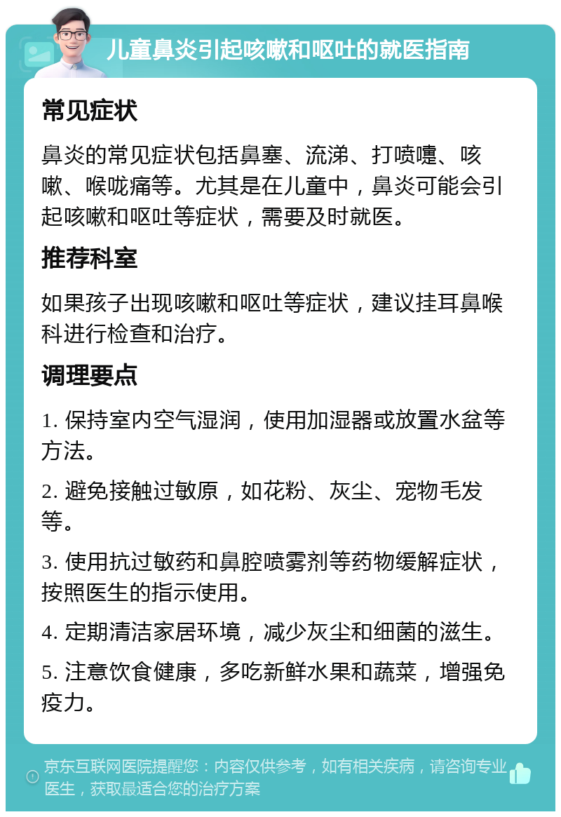 儿童鼻炎引起咳嗽和呕吐的就医指南 常见症状 鼻炎的常见症状包括鼻塞、流涕、打喷嚏、咳嗽、喉咙痛等。尤其是在儿童中，鼻炎可能会引起咳嗽和呕吐等症状，需要及时就医。 推荐科室 如果孩子出现咳嗽和呕吐等症状，建议挂耳鼻喉科进行检查和治疗。 调理要点 1. 保持室内空气湿润，使用加湿器或放置水盆等方法。 2. 避免接触过敏原，如花粉、灰尘、宠物毛发等。 3. 使用抗过敏药和鼻腔喷雾剂等药物缓解症状，按照医生的指示使用。 4. 定期清洁家居环境，减少灰尘和细菌的滋生。 5. 注意饮食健康，多吃新鲜水果和蔬菜，增强免疫力。