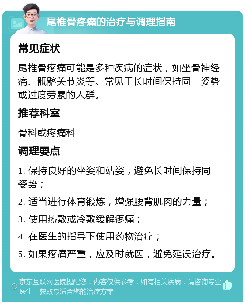 尾椎骨疼痛的治疗与调理指南 常见症状 尾椎骨疼痛可能是多种疾病的症状，如坐骨神经痛、骶髂关节炎等。常见于长时间保持同一姿势或过度劳累的人群。 推荐科室 骨科或疼痛科 调理要点 1. 保持良好的坐姿和站姿，避免长时间保持同一姿势； 2. 适当进行体育锻炼，增强腰背肌肉的力量； 3. 使用热敷或冷敷缓解疼痛； 4. 在医生的指导下使用药物治疗； 5. 如果疼痛严重，应及时就医，避免延误治疗。