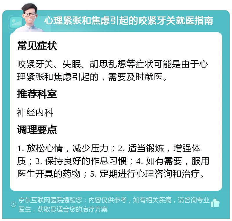 心理紧张和焦虑引起的咬紧牙关就医指南 常见症状 咬紧牙关、失眠、胡思乱想等症状可能是由于心理紧张和焦虑引起的，需要及时就医。 推荐科室 神经内科 调理要点 1. 放松心情，减少压力；2. 适当锻炼，增强体质；3. 保持良好的作息习惯；4. 如有需要，服用医生开具的药物；5. 定期进行心理咨询和治疗。