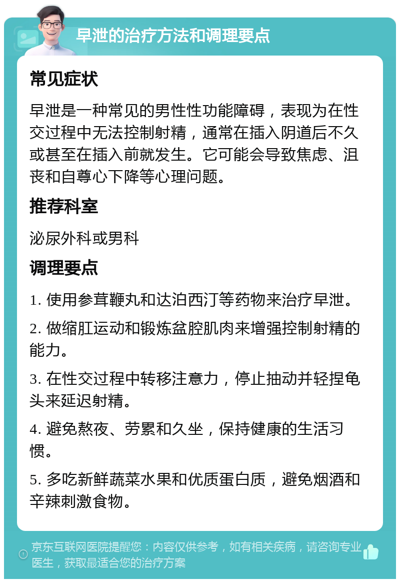 早泄的治疗方法和调理要点 常见症状 早泄是一种常见的男性性功能障碍，表现为在性交过程中无法控制射精，通常在插入阴道后不久或甚至在插入前就发生。它可能会导致焦虑、沮丧和自尊心下降等心理问题。 推荐科室 泌尿外科或男科 调理要点 1. 使用参茸鞭丸和达泊西汀等药物来治疗早泄。 2. 做缩肛运动和锻炼盆腔肌肉来增强控制射精的能力。 3. 在性交过程中转移注意力，停止抽动并轻捏龟头来延迟射精。 4. 避免熬夜、劳累和久坐，保持健康的生活习惯。 5. 多吃新鲜蔬菜水果和优质蛋白质，避免烟酒和辛辣刺激食物。