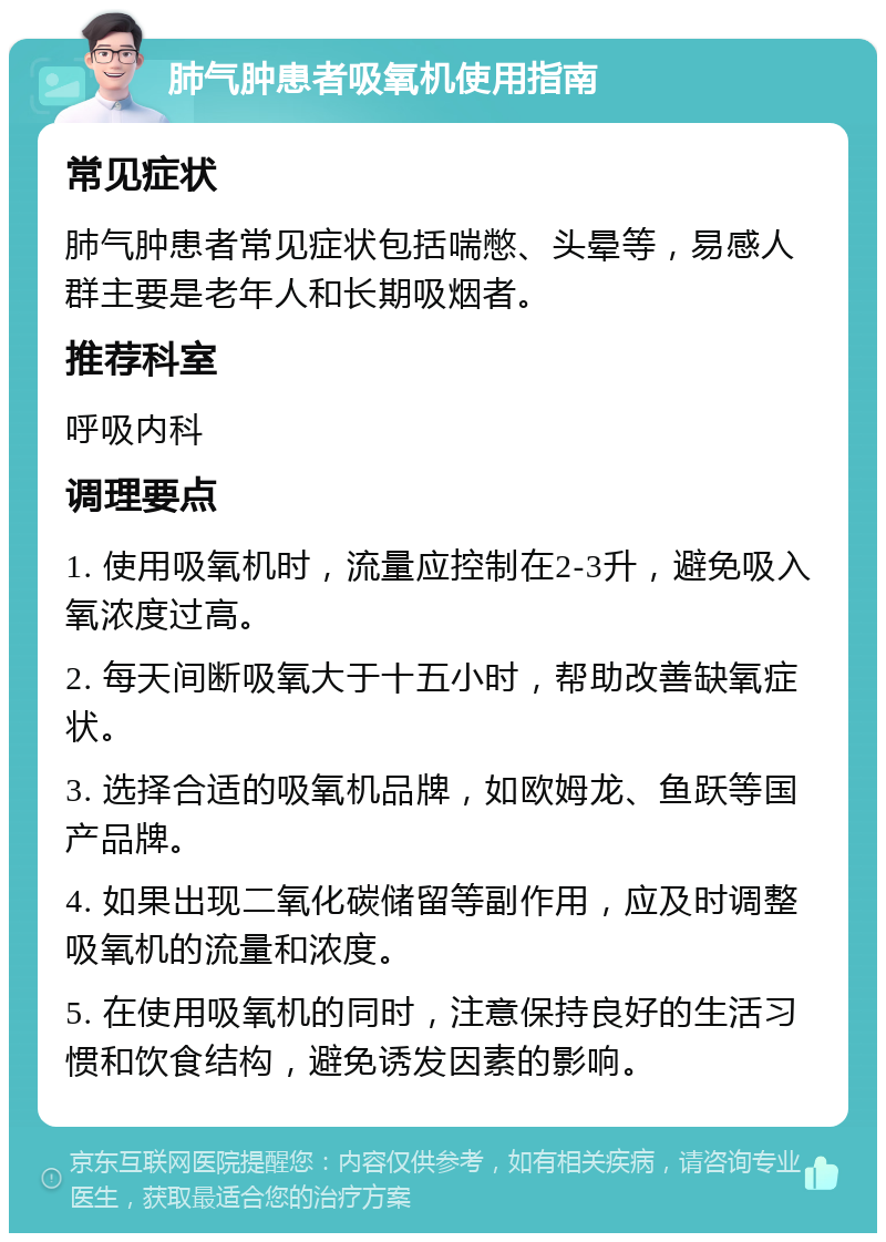 肺气肿患者吸氧机使用指南 常见症状 肺气肿患者常见症状包括喘憋、头晕等，易感人群主要是老年人和长期吸烟者。 推荐科室 呼吸内科 调理要点 1. 使用吸氧机时，流量应控制在2-3升，避免吸入氧浓度过高。 2. 每天间断吸氧大于十五小时，帮助改善缺氧症状。 3. 选择合适的吸氧机品牌，如欧姆龙、鱼跃等国产品牌。 4. 如果出现二氧化碳储留等副作用，应及时调整吸氧机的流量和浓度。 5. 在使用吸氧机的同时，注意保持良好的生活习惯和饮食结构，避免诱发因素的影响。