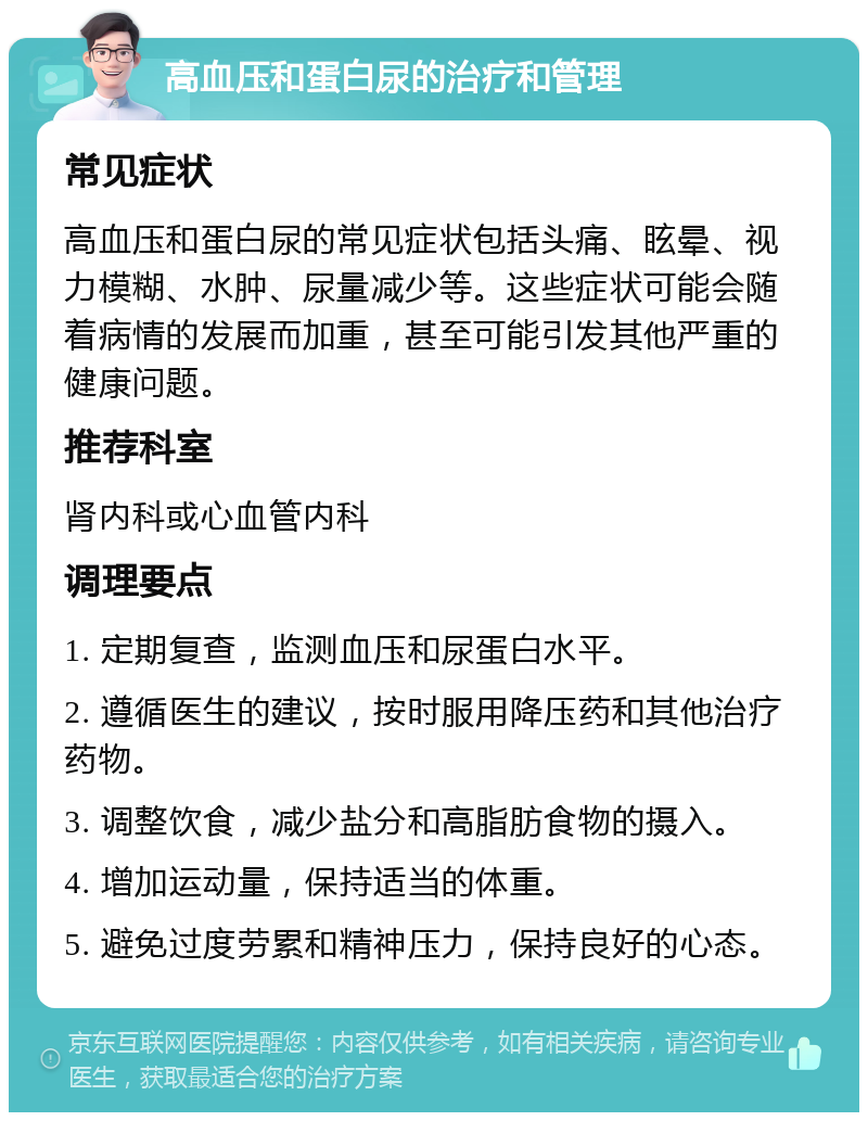 高血压和蛋白尿的治疗和管理 常见症状 高血压和蛋白尿的常见症状包括头痛、眩晕、视力模糊、水肿、尿量减少等。这些症状可能会随着病情的发展而加重，甚至可能引发其他严重的健康问题。 推荐科室 肾内科或心血管内科 调理要点 1. 定期复查，监测血压和尿蛋白水平。 2. 遵循医生的建议，按时服用降压药和其他治疗药物。 3. 调整饮食，减少盐分和高脂肪食物的摄入。 4. 增加运动量，保持适当的体重。 5. 避免过度劳累和精神压力，保持良好的心态。