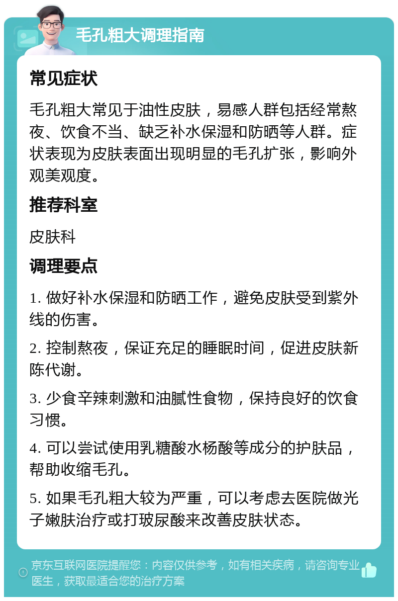 毛孔粗大调理指南 常见症状 毛孔粗大常见于油性皮肤，易感人群包括经常熬夜、饮食不当、缺乏补水保湿和防晒等人群。症状表现为皮肤表面出现明显的毛孔扩张，影响外观美观度。 推荐科室 皮肤科 调理要点 1. 做好补水保湿和防晒工作，避免皮肤受到紫外线的伤害。 2. 控制熬夜，保证充足的睡眠时间，促进皮肤新陈代谢。 3. 少食辛辣刺激和油腻性食物，保持良好的饮食习惯。 4. 可以尝试使用乳糖酸水杨酸等成分的护肤品，帮助收缩毛孔。 5. 如果毛孔粗大较为严重，可以考虑去医院做光子嫩肤治疗或打玻尿酸来改善皮肤状态。