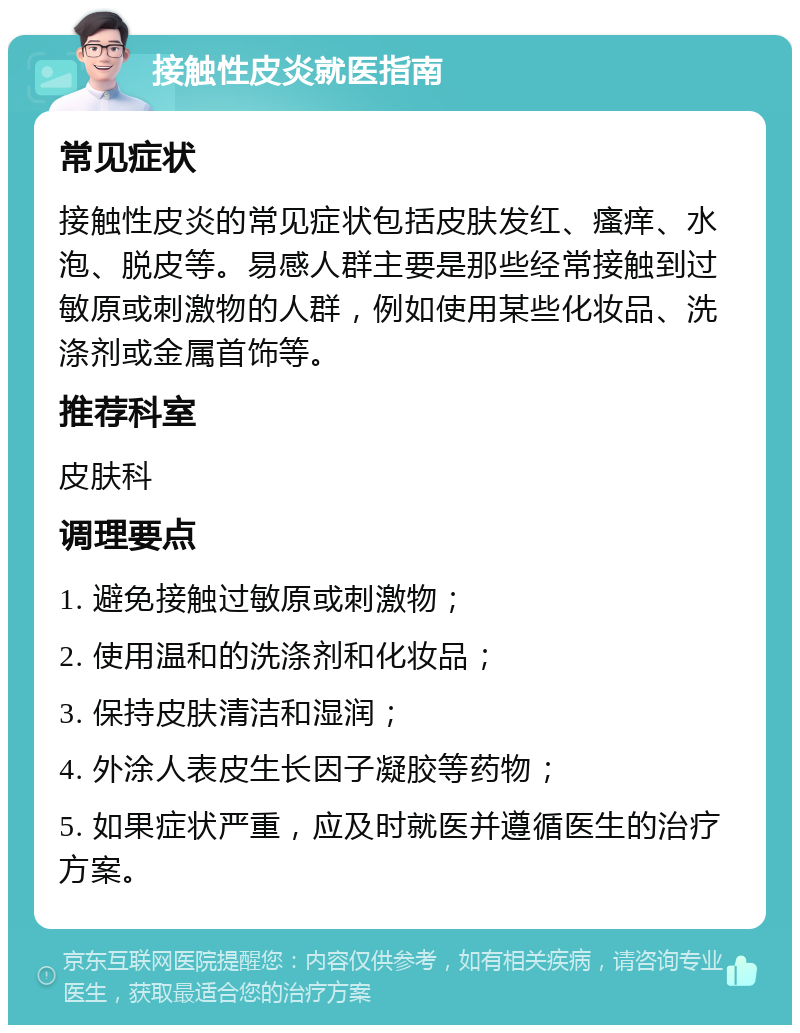 接触性皮炎就医指南 常见症状 接触性皮炎的常见症状包括皮肤发红、瘙痒、水泡、脱皮等。易感人群主要是那些经常接触到过敏原或刺激物的人群，例如使用某些化妆品、洗涤剂或金属首饰等。 推荐科室 皮肤科 调理要点 1. 避免接触过敏原或刺激物； 2. 使用温和的洗涤剂和化妆品； 3. 保持皮肤清洁和湿润； 4. 外涂人表皮生长因子凝胶等药物； 5. 如果症状严重，应及时就医并遵循医生的治疗方案。