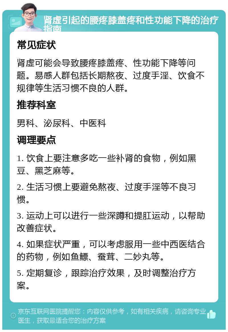 肾虚引起的腰疼膝盖疼和性功能下降的治疗指南 常见症状 肾虚可能会导致腰疼膝盖疼、性功能下降等问题。易感人群包括长期熬夜、过度手淫、饮食不规律等生活习惯不良的人群。 推荐科室 男科、泌尿科、中医科 调理要点 1. 饮食上要注意多吃一些补肾的食物，例如黑豆、黑芝麻等。 2. 生活习惯上要避免熬夜、过度手淫等不良习惯。 3. 运动上可以进行一些深蹲和提肛运动，以帮助改善症状。 4. 如果症状严重，可以考虑服用一些中西医结合的药物，例如鱼鳔、蚕茸、二妙丸等。 5. 定期复诊，跟踪治疗效果，及时调整治疗方案。