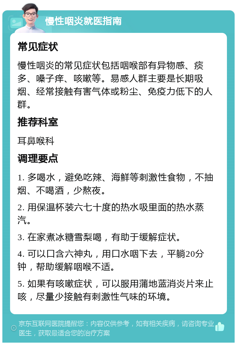 慢性咽炎就医指南 常见症状 慢性咽炎的常见症状包括咽喉部有异物感、痰多、嗓子痒、咳嗽等。易感人群主要是长期吸烟、经常接触有害气体或粉尘、免疫力低下的人群。 推荐科室 耳鼻喉科 调理要点 1. 多喝水，避免吃辣、海鲜等刺激性食物，不抽烟、不喝酒，少熬夜。 2. 用保温杯装六七十度的热水吸里面的热水蒸汽。 3. 在家煮冰糖雪梨喝，有助于缓解症状。 4. 可以口含六神丸，用口水咽下去，平躺20分钟，帮助缓解咽喉不适。 5. 如果有咳嗽症状，可以服用蒲地蓝消炎片来止咳，尽量少接触有刺激性气味的环境。