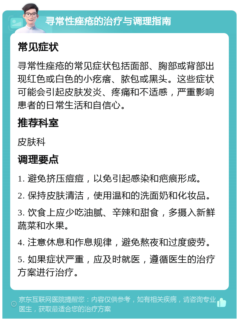 寻常性痤疮的治疗与调理指南 常见症状 寻常性痤疮的常见症状包括面部、胸部或背部出现红色或白色的小疙瘩、脓包或黑头。这些症状可能会引起皮肤发炎、疼痛和不适感，严重影响患者的日常生活和自信心。 推荐科室 皮肤科 调理要点 1. 避免挤压痘痘，以免引起感染和疤痕形成。 2. 保持皮肤清洁，使用温和的洗面奶和化妆品。 3. 饮食上应少吃油腻、辛辣和甜食，多摄入新鲜蔬菜和水果。 4. 注意休息和作息规律，避免熬夜和过度疲劳。 5. 如果症状严重，应及时就医，遵循医生的治疗方案进行治疗。