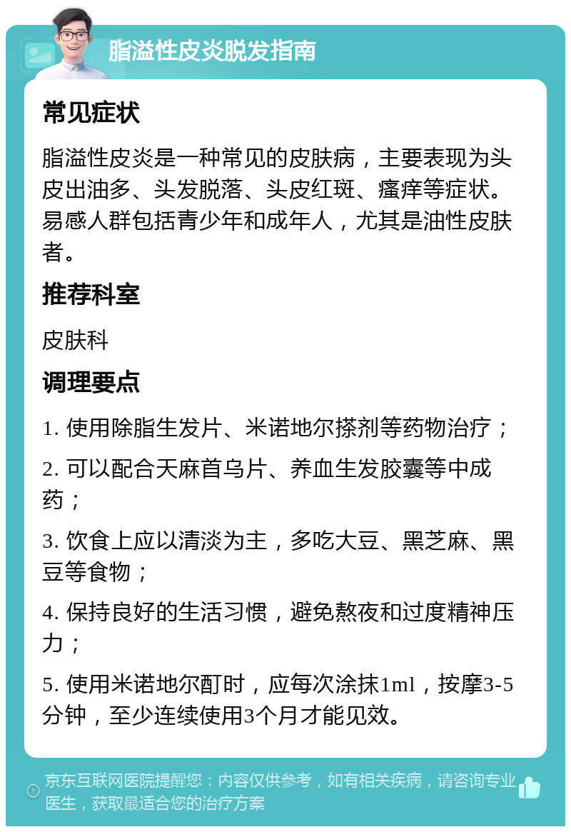 脂溢性皮炎脱发指南 常见症状 脂溢性皮炎是一种常见的皮肤病，主要表现为头皮出油多、头发脱落、头皮红斑、瘙痒等症状。易感人群包括青少年和成年人，尤其是油性皮肤者。 推荐科室 皮肤科 调理要点 1. 使用除脂生发片、米诺地尔搽剂等药物治疗； 2. 可以配合天麻首乌片、养血生发胶囊等中成药； 3. 饮食上应以清淡为主，多吃大豆、黑芝麻、黑豆等食物； 4. 保持良好的生活习惯，避免熬夜和过度精神压力； 5. 使用米诺地尔酊时，应每次涂抹1ml，按摩3-5分钟，至少连续使用3个月才能见效。