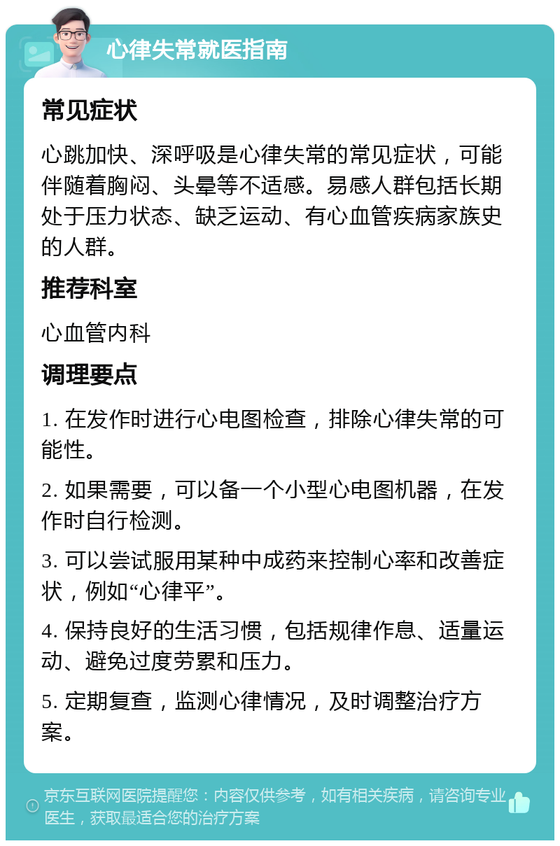 心律失常就医指南 常见症状 心跳加快、深呼吸是心律失常的常见症状，可能伴随着胸闷、头晕等不适感。易感人群包括长期处于压力状态、缺乏运动、有心血管疾病家族史的人群。 推荐科室 心血管内科 调理要点 1. 在发作时进行心电图检查，排除心律失常的可能性。 2. 如果需要，可以备一个小型心电图机器，在发作时自行检测。 3. 可以尝试服用某种中成药来控制心率和改善症状，例如“心律平”。 4. 保持良好的生活习惯，包括规律作息、适量运动、避免过度劳累和压力。 5. 定期复查，监测心律情况，及时调整治疗方案。