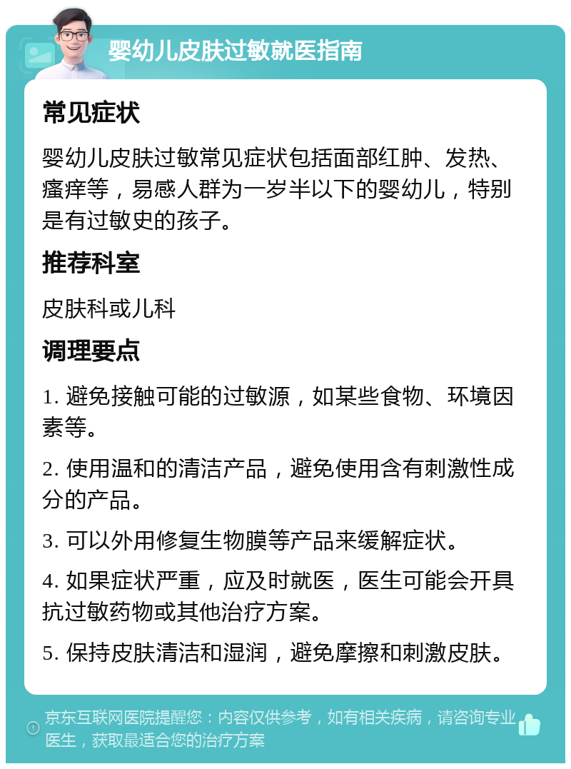 婴幼儿皮肤过敏就医指南 常见症状 婴幼儿皮肤过敏常见症状包括面部红肿、发热、瘙痒等，易感人群为一岁半以下的婴幼儿，特别是有过敏史的孩子。 推荐科室 皮肤科或儿科 调理要点 1. 避免接触可能的过敏源，如某些食物、环境因素等。 2. 使用温和的清洁产品，避免使用含有刺激性成分的产品。 3. 可以外用修复生物膜等产品来缓解症状。 4. 如果症状严重，应及时就医，医生可能会开具抗过敏药物或其他治疗方案。 5. 保持皮肤清洁和湿润，避免摩擦和刺激皮肤。