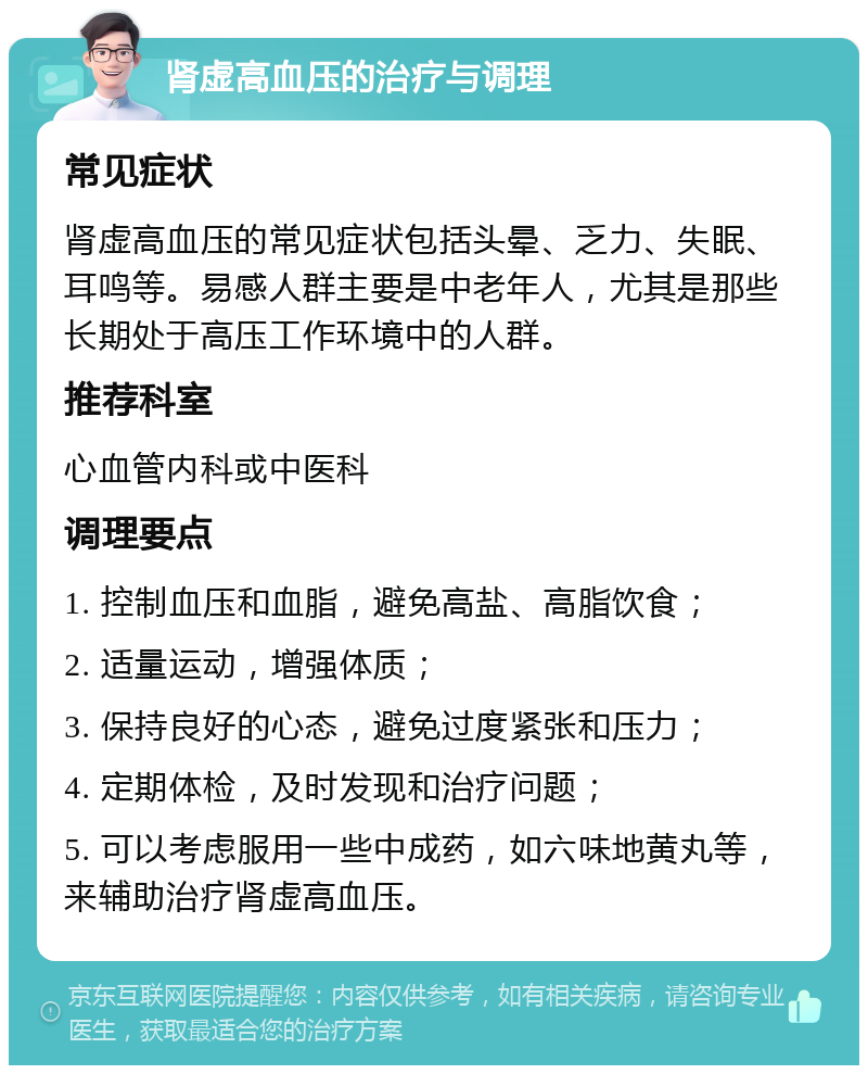 肾虚高血压的治疗与调理 常见症状 肾虚高血压的常见症状包括头晕、乏力、失眠、耳鸣等。易感人群主要是中老年人，尤其是那些长期处于高压工作环境中的人群。 推荐科室 心血管内科或中医科 调理要点 1. 控制血压和血脂，避免高盐、高脂饮食； 2. 适量运动，增强体质； 3. 保持良好的心态，避免过度紧张和压力； 4. 定期体检，及时发现和治疗问题； 5. 可以考虑服用一些中成药，如六味地黄丸等，来辅助治疗肾虚高血压。