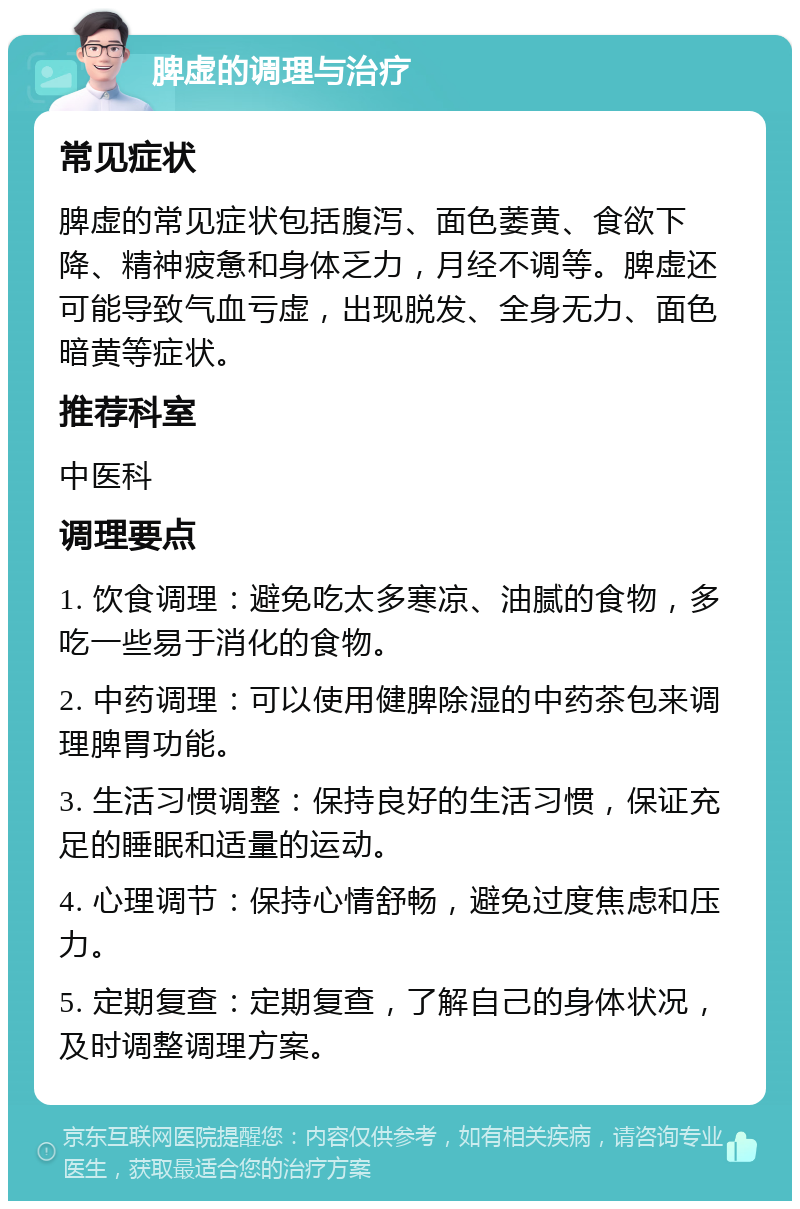 脾虚的调理与治疗 常见症状 脾虚的常见症状包括腹泻、面色萎黄、食欲下降、精神疲惫和身体乏力，月经不调等。脾虚还可能导致气血亏虚，出现脱发、全身无力、面色暗黄等症状。 推荐科室 中医科 调理要点 1. 饮食调理：避免吃太多寒凉、油腻的食物，多吃一些易于消化的食物。 2. 中药调理：可以使用健脾除湿的中药茶包来调理脾胃功能。 3. 生活习惯调整：保持良好的生活习惯，保证充足的睡眠和适量的运动。 4. 心理调节：保持心情舒畅，避免过度焦虑和压力。 5. 定期复查：定期复查，了解自己的身体状况，及时调整调理方案。