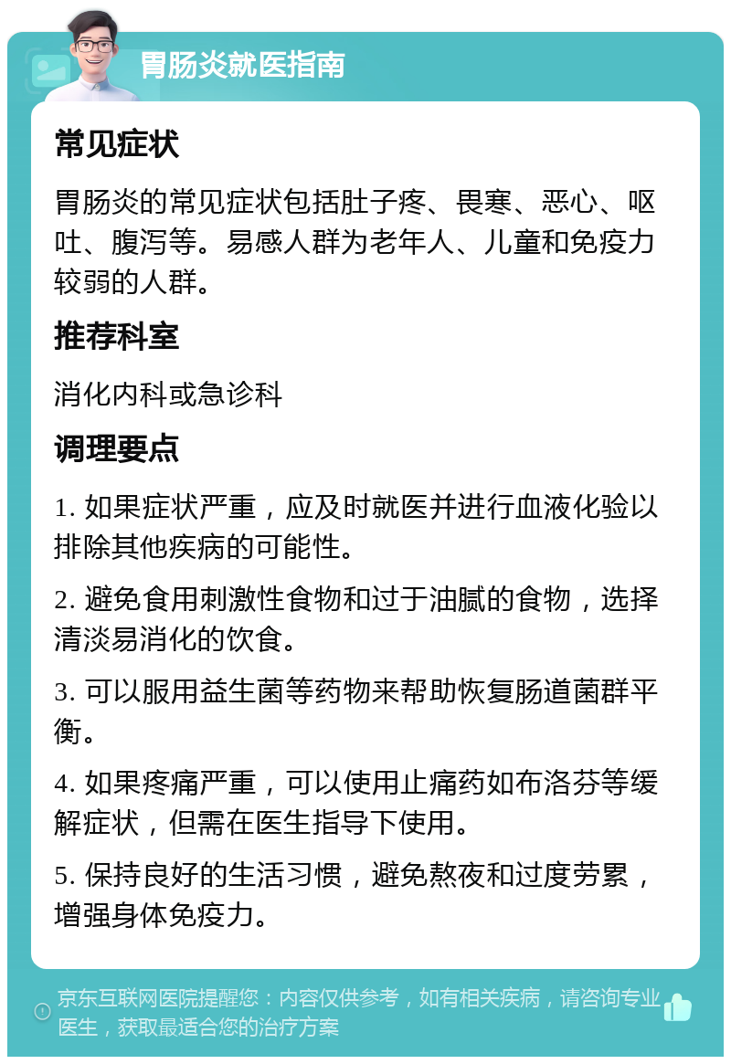 胃肠炎就医指南 常见症状 胃肠炎的常见症状包括肚子疼、畏寒、恶心、呕吐、腹泻等。易感人群为老年人、儿童和免疫力较弱的人群。 推荐科室 消化内科或急诊科 调理要点 1. 如果症状严重，应及时就医并进行血液化验以排除其他疾病的可能性。 2. 避免食用刺激性食物和过于油腻的食物，选择清淡易消化的饮食。 3. 可以服用益生菌等药物来帮助恢复肠道菌群平衡。 4. 如果疼痛严重，可以使用止痛药如布洛芬等缓解症状，但需在医生指导下使用。 5. 保持良好的生活习惯，避免熬夜和过度劳累，增强身体免疫力。