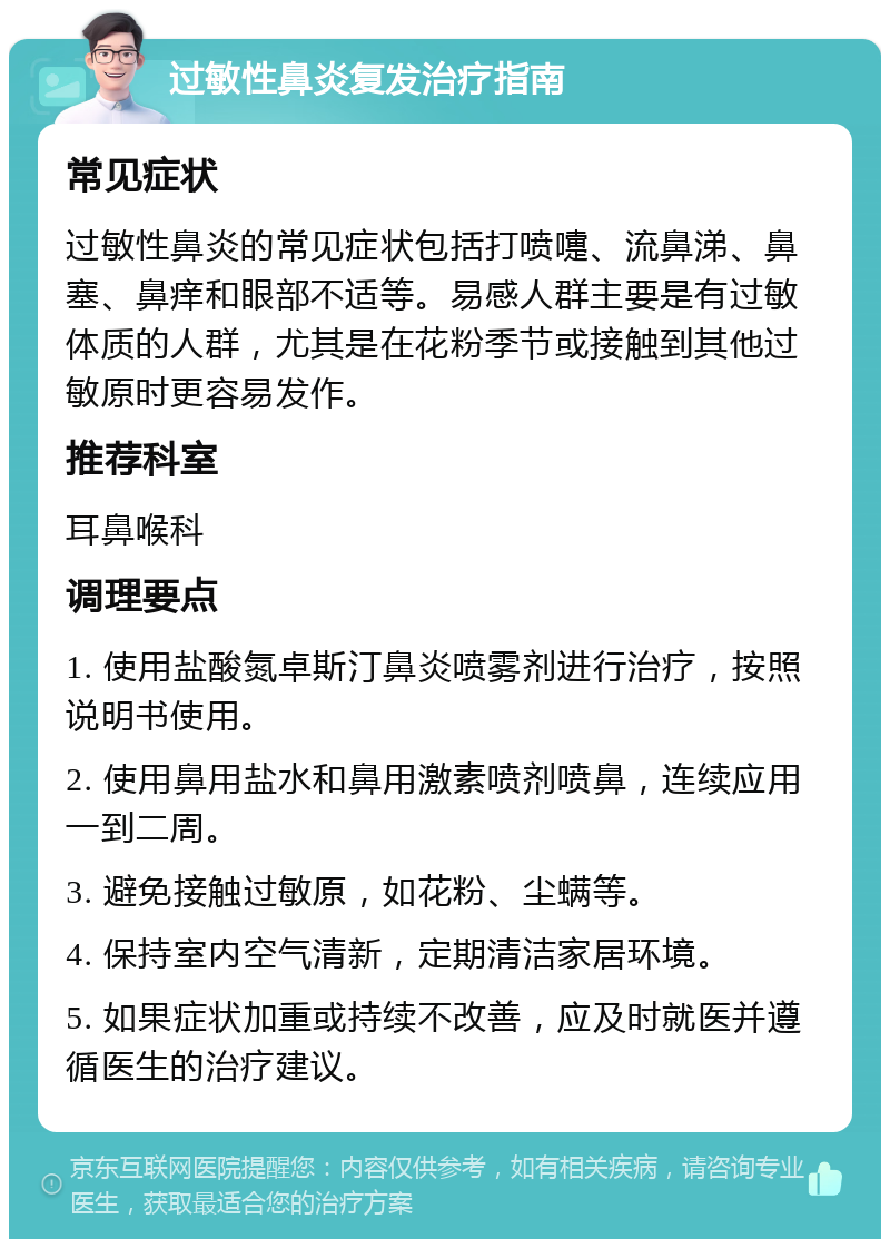 过敏性鼻炎复发治疗指南 常见症状 过敏性鼻炎的常见症状包括打喷嚏、流鼻涕、鼻塞、鼻痒和眼部不适等。易感人群主要是有过敏体质的人群，尤其是在花粉季节或接触到其他过敏原时更容易发作。 推荐科室 耳鼻喉科 调理要点 1. 使用盐酸氮卓斯汀鼻炎喷雾剂进行治疗，按照说明书使用。 2. 使用鼻用盐水和鼻用激素喷剂喷鼻，连续应用一到二周。 3. 避免接触过敏原，如花粉、尘螨等。 4. 保持室内空气清新，定期清洁家居环境。 5. 如果症状加重或持续不改善，应及时就医并遵循医生的治疗建议。