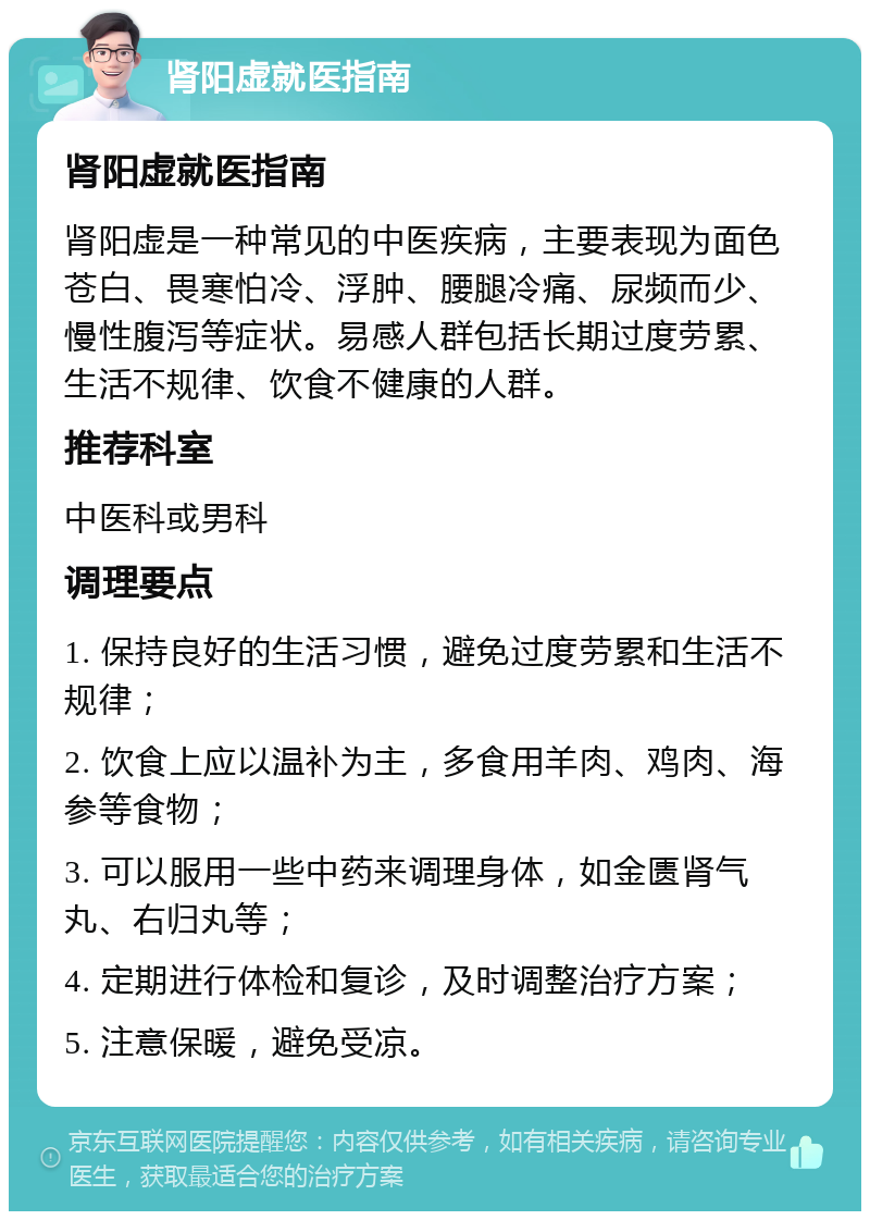 肾阳虚就医指南 肾阳虚就医指南 肾阳虚是一种常见的中医疾病，主要表现为面色苍白、畏寒怕冷、浮肿、腰腿冷痛、尿频而少、慢性腹泻等症状。易感人群包括长期过度劳累、生活不规律、饮食不健康的人群。 推荐科室 中医科或男科 调理要点 1. 保持良好的生活习惯，避免过度劳累和生活不规律； 2. 饮食上应以温补为主，多食用羊肉、鸡肉、海参等食物； 3. 可以服用一些中药来调理身体，如金匮肾气丸、右归丸等； 4. 定期进行体检和复诊，及时调整治疗方案； 5. 注意保暖，避免受凉。