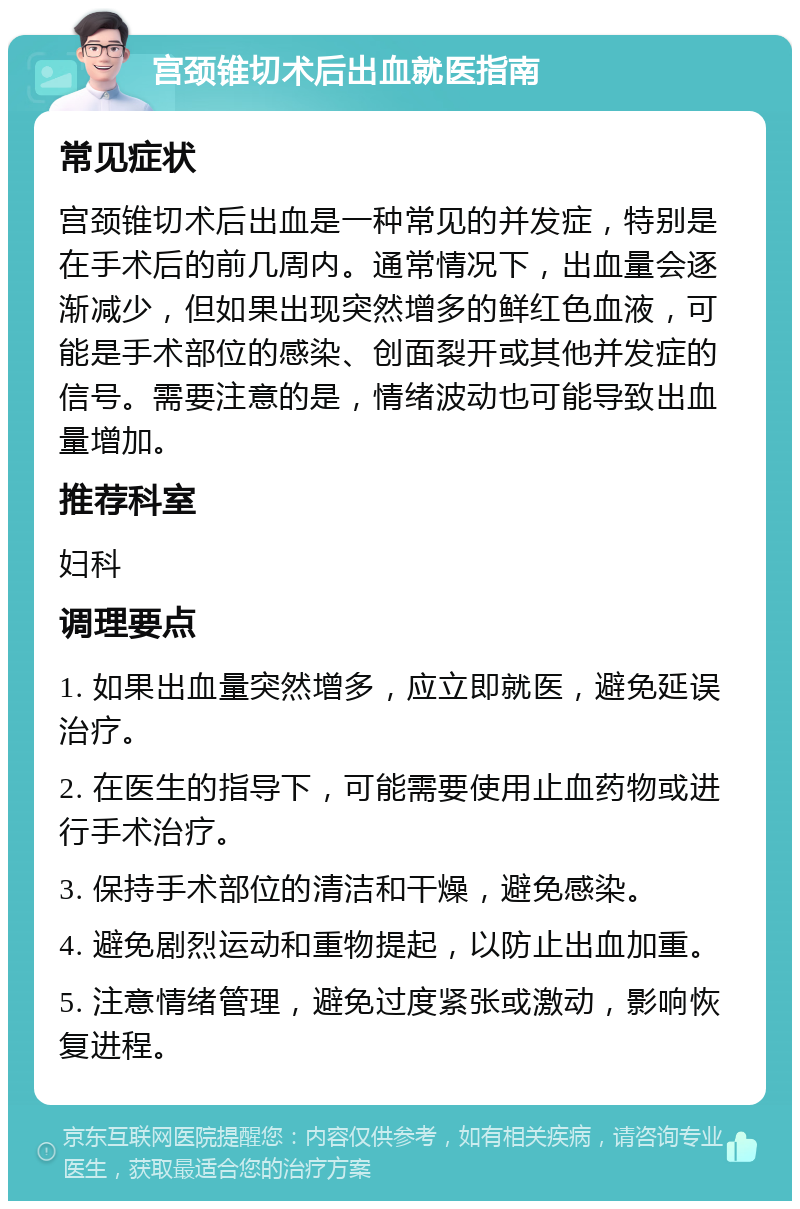 宫颈锥切术后出血就医指南 常见症状 宫颈锥切术后出血是一种常见的并发症，特别是在手术后的前几周内。通常情况下，出血量会逐渐减少，但如果出现突然增多的鲜红色血液，可能是手术部位的感染、创面裂开或其他并发症的信号。需要注意的是，情绪波动也可能导致出血量增加。 推荐科室 妇科 调理要点 1. 如果出血量突然增多，应立即就医，避免延误治疗。 2. 在医生的指导下，可能需要使用止血药物或进行手术治疗。 3. 保持手术部位的清洁和干燥，避免感染。 4. 避免剧烈运动和重物提起，以防止出血加重。 5. 注意情绪管理，避免过度紧张或激动，影响恢复进程。