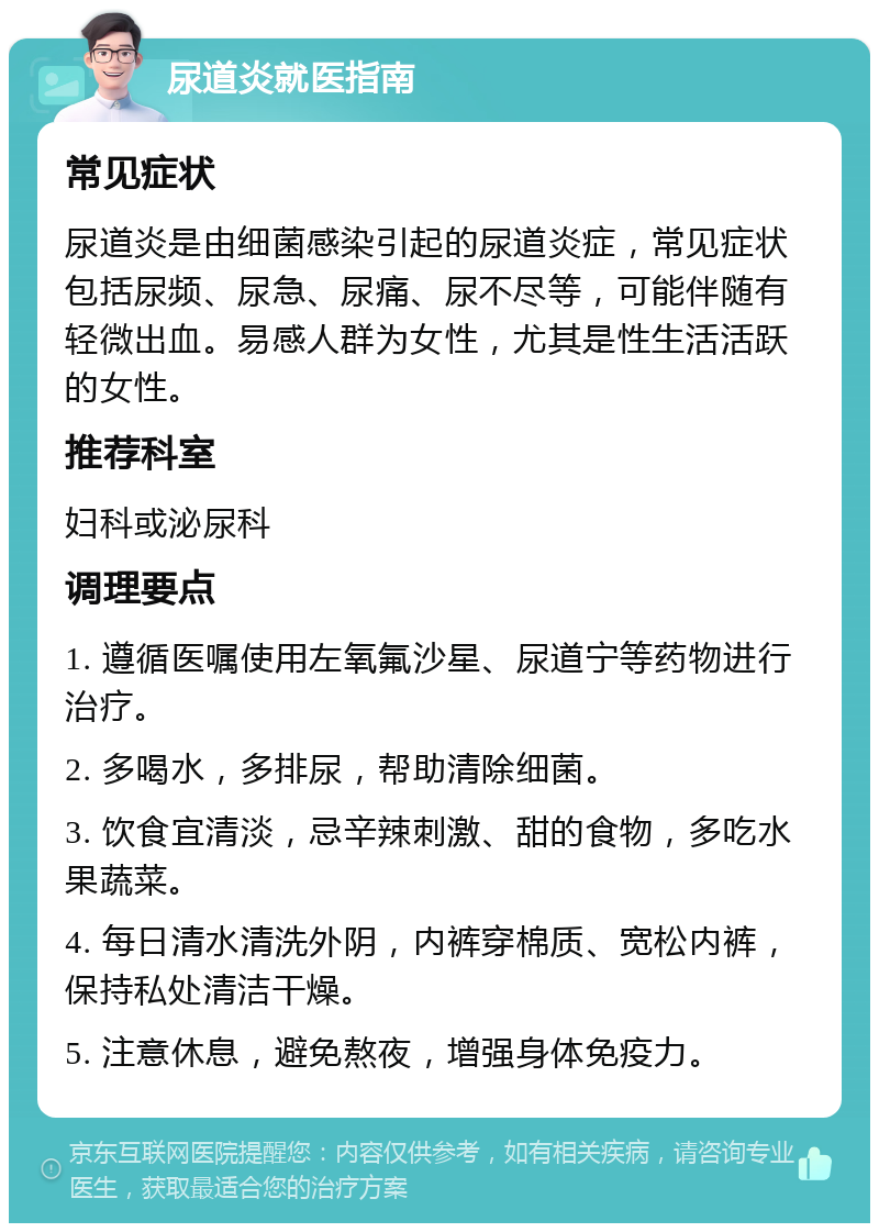 尿道炎就医指南 常见症状 尿道炎是由细菌感染引起的尿道炎症，常见症状包括尿频、尿急、尿痛、尿不尽等，可能伴随有轻微出血。易感人群为女性，尤其是性生活活跃的女性。 推荐科室 妇科或泌尿科 调理要点 1. 遵循医嘱使用左氧氟沙星、尿道宁等药物进行治疗。 2. 多喝水，多排尿，帮助清除细菌。 3. 饮食宜清淡，忌辛辣刺激、甜的食物，多吃水果蔬菜。 4. 每日清水清洗外阴，内裤穿棉质、宽松内裤，保持私处清洁干燥。 5. 注意休息，避免熬夜，增强身体免疫力。