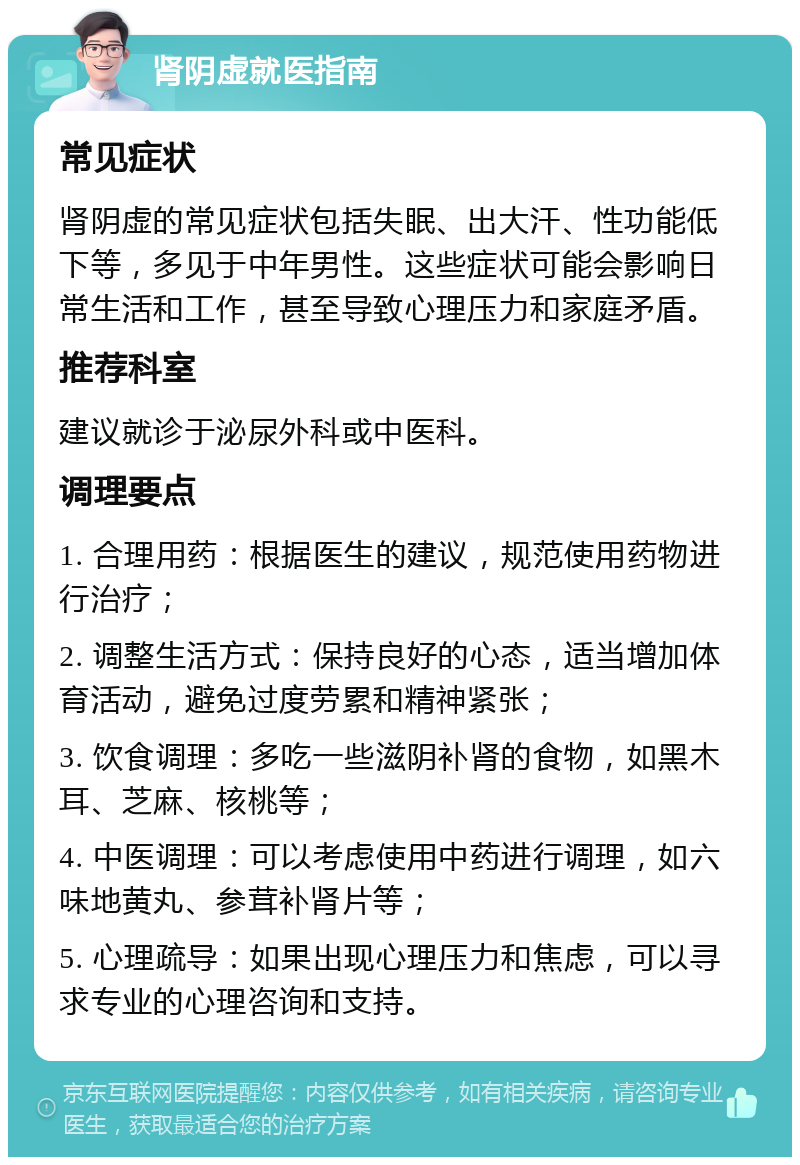 肾阴虚就医指南 常见症状 肾阴虚的常见症状包括失眠、出大汗、性功能低下等，多见于中年男性。这些症状可能会影响日常生活和工作，甚至导致心理压力和家庭矛盾。 推荐科室 建议就诊于泌尿外科或中医科。 调理要点 1. 合理用药：根据医生的建议，规范使用药物进行治疗； 2. 调整生活方式：保持良好的心态，适当增加体育活动，避免过度劳累和精神紧张； 3. 饮食调理：多吃一些滋阴补肾的食物，如黑木耳、芝麻、核桃等； 4. 中医调理：可以考虑使用中药进行调理，如六味地黄丸、参茸补肾片等； 5. 心理疏导：如果出现心理压力和焦虑，可以寻求专业的心理咨询和支持。