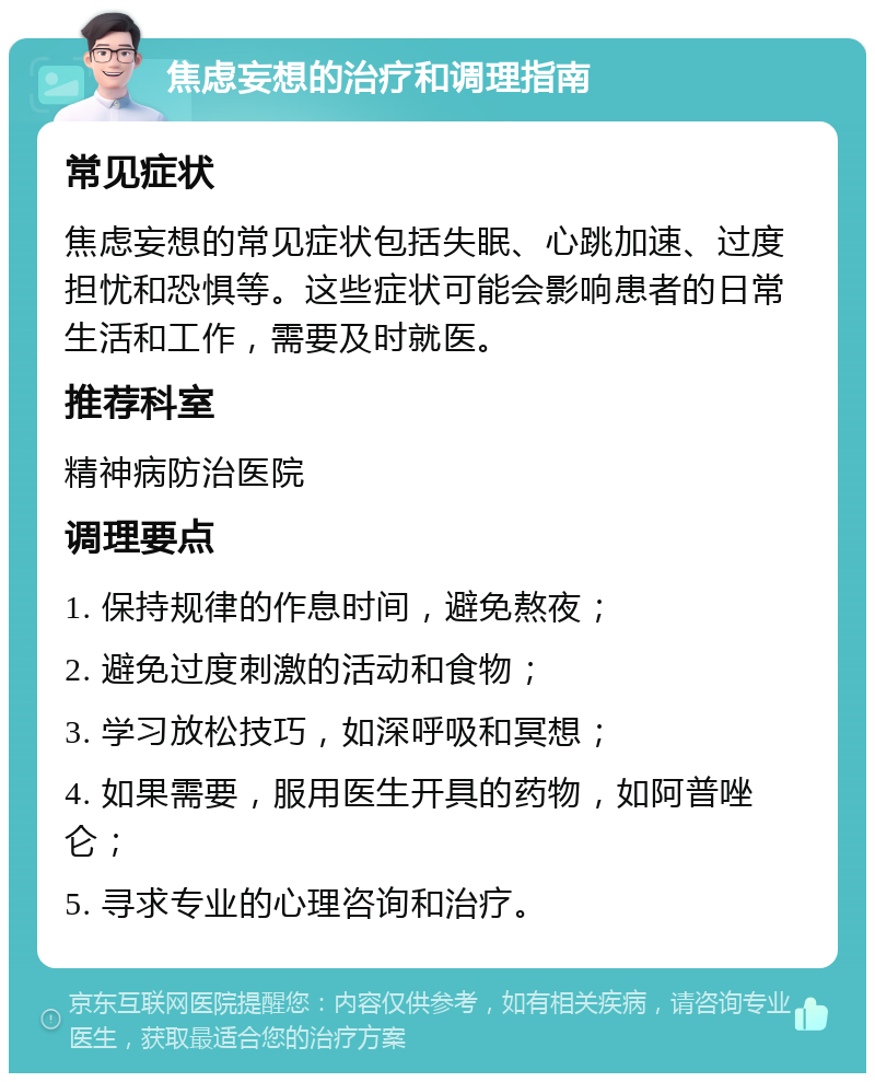 焦虑妄想的治疗和调理指南 常见症状 焦虑妄想的常见症状包括失眠、心跳加速、过度担忧和恐惧等。这些症状可能会影响患者的日常生活和工作，需要及时就医。 推荐科室 精神病防治医院 调理要点 1. 保持规律的作息时间，避免熬夜； 2. 避免过度刺激的活动和食物； 3. 学习放松技巧，如深呼吸和冥想； 4. 如果需要，服用医生开具的药物，如阿普唑仑； 5. 寻求专业的心理咨询和治疗。