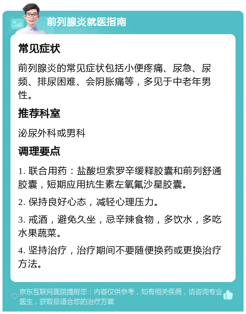 前列腺炎就医指南 常见症状 前列腺炎的常见症状包括小便疼痛、尿急、尿频、排尿困难、会阴胀痛等，多见于中老年男性。 推荐科室 泌尿外科或男科 调理要点 1. 联合用药：盐酸坦索罗辛缓释胶囊和前列舒通胶囊，短期应用抗生素左氧氟沙星胶囊。 2. 保持良好心态，减轻心理压力。 3. 戒酒，避免久坐，忌辛辣食物，多饮水，多吃水果蔬菜。 4. 坚持治疗，治疗期间不要随便换药或更换治疗方法。