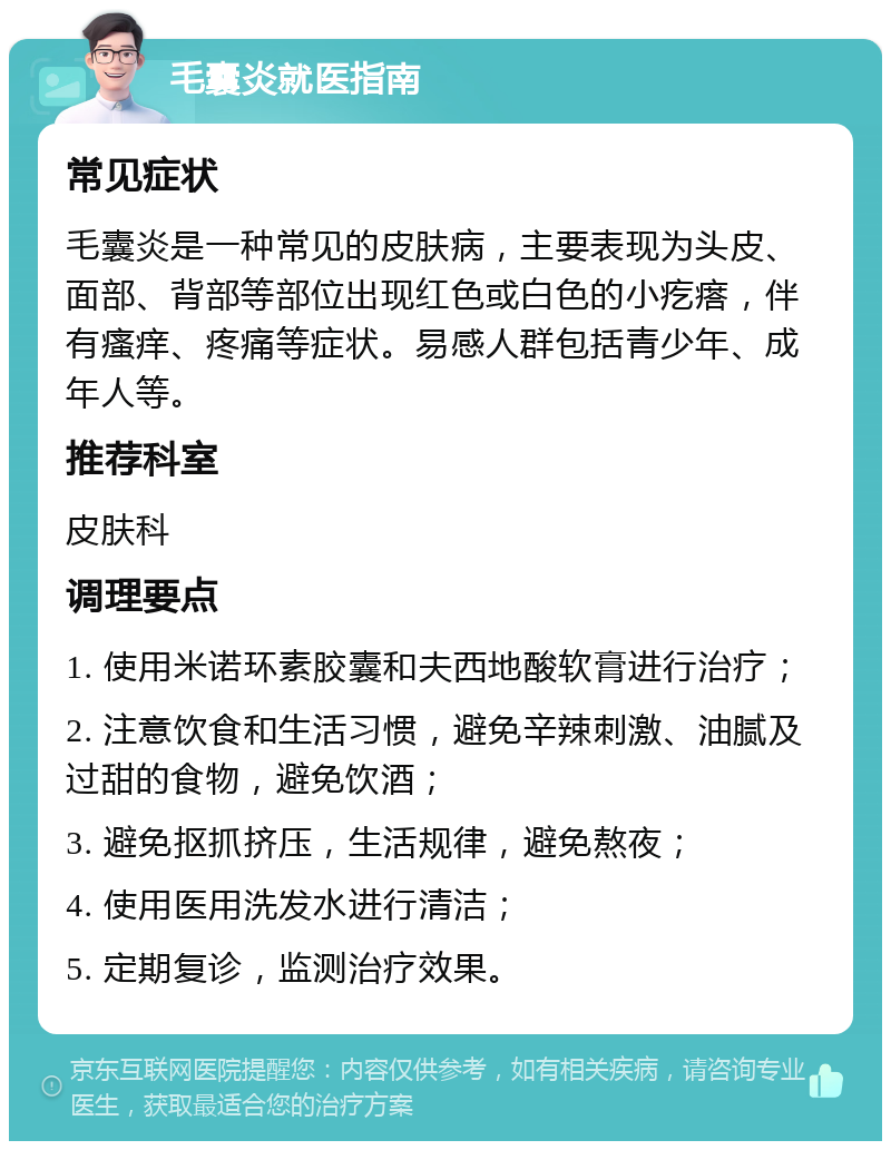 毛囊炎就医指南 常见症状 毛囊炎是一种常见的皮肤病，主要表现为头皮、面部、背部等部位出现红色或白色的小疙瘩，伴有瘙痒、疼痛等症状。易感人群包括青少年、成年人等。 推荐科室 皮肤科 调理要点 1. 使用米诺环素胶囊和夫西地酸软膏进行治疗； 2. 注意饮食和生活习惯，避免辛辣刺激、油腻及过甜的食物，避免饮酒； 3. 避免抠抓挤压，生活规律，避免熬夜； 4. 使用医用洗发水进行清洁； 5. 定期复诊，监测治疗效果。