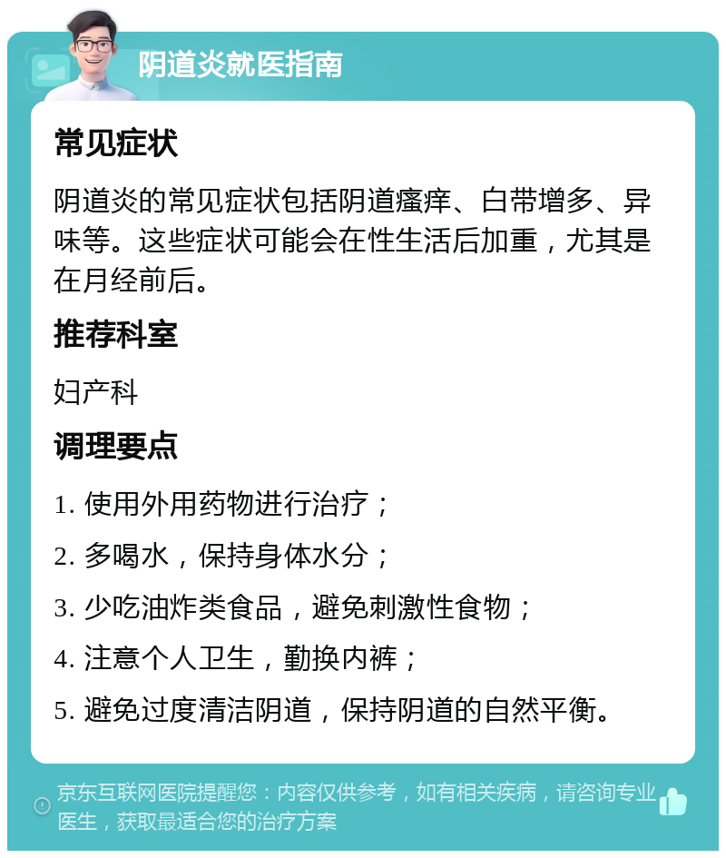 阴道炎就医指南 常见症状 阴道炎的常见症状包括阴道瘙痒、白带增多、异味等。这些症状可能会在性生活后加重，尤其是在月经前后。 推荐科室 妇产科 调理要点 1. 使用外用药物进行治疗； 2. 多喝水，保持身体水分； 3. 少吃油炸类食品，避免刺激性食物； 4. 注意个人卫生，勤换内裤； 5. 避免过度清洁阴道，保持阴道的自然平衡。