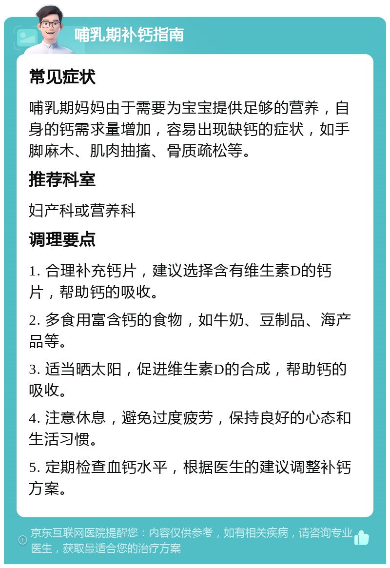 哺乳期补钙指南 常见症状 哺乳期妈妈由于需要为宝宝提供足够的营养，自身的钙需求量增加，容易出现缺钙的症状，如手脚麻木、肌肉抽搐、骨质疏松等。 推荐科室 妇产科或营养科 调理要点 1. 合理补充钙片，建议选择含有维生素D的钙片，帮助钙的吸收。 2. 多食用富含钙的食物，如牛奶、豆制品、海产品等。 3. 适当晒太阳，促进维生素D的合成，帮助钙的吸收。 4. 注意休息，避免过度疲劳，保持良好的心态和生活习惯。 5. 定期检查血钙水平，根据医生的建议调整补钙方案。