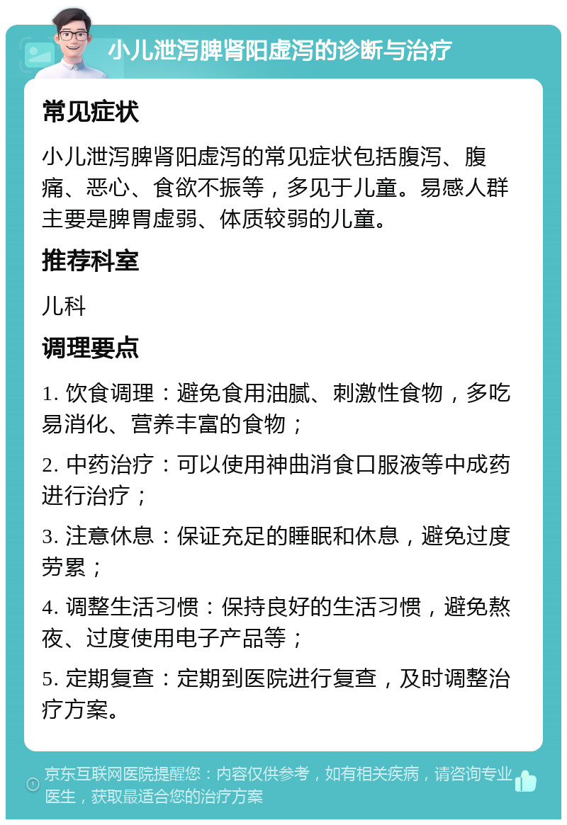 小儿泄泻脾肾阳虚泻的诊断与治疗 常见症状 小儿泄泻脾肾阳虚泻的常见症状包括腹泻、腹痛、恶心、食欲不振等，多见于儿童。易感人群主要是脾胃虚弱、体质较弱的儿童。 推荐科室 儿科 调理要点 1. 饮食调理：避免食用油腻、刺激性食物，多吃易消化、营养丰富的食物； 2. 中药治疗：可以使用神曲消食口服液等中成药进行治疗； 3. 注意休息：保证充足的睡眠和休息，避免过度劳累； 4. 调整生活习惯：保持良好的生活习惯，避免熬夜、过度使用电子产品等； 5. 定期复查：定期到医院进行复查，及时调整治疗方案。