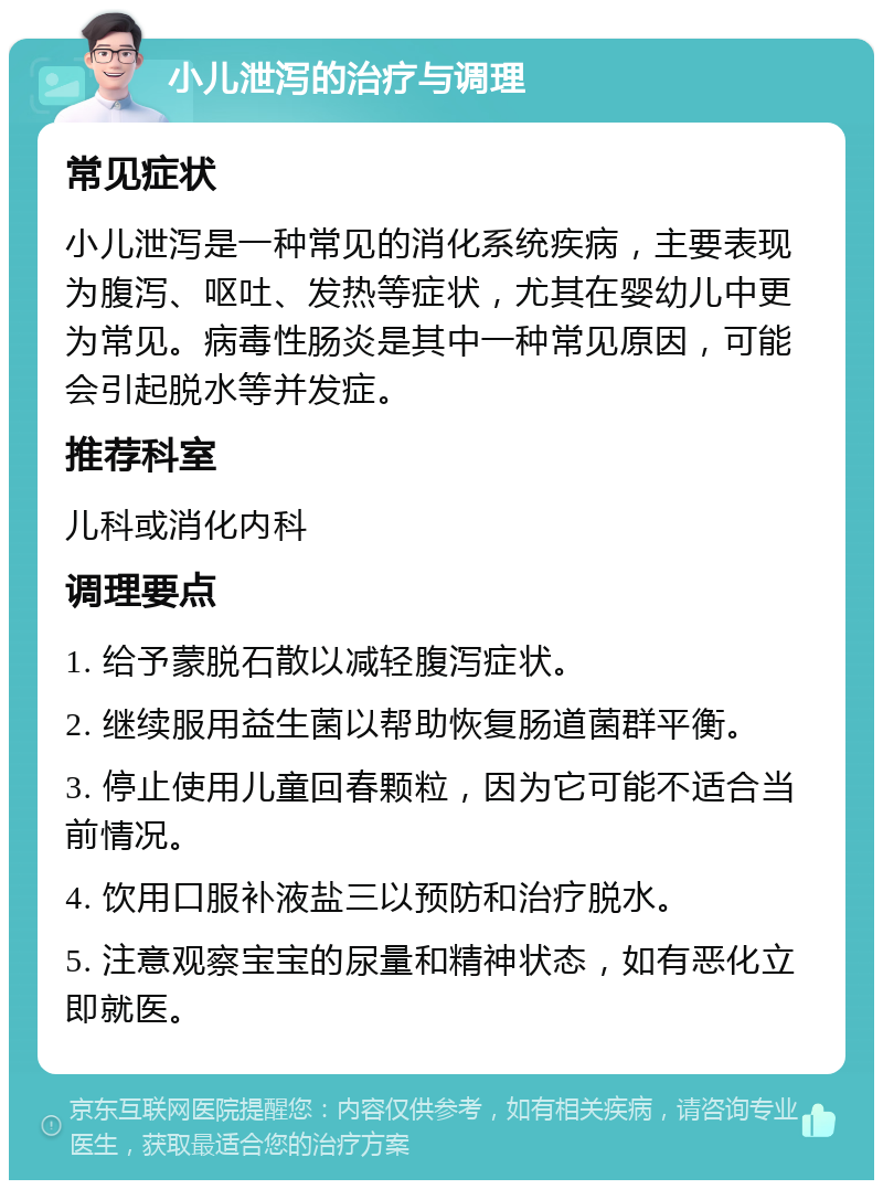 小儿泄泻的治疗与调理 常见症状 小儿泄泻是一种常见的消化系统疾病，主要表现为腹泻、呕吐、发热等症状，尤其在婴幼儿中更为常见。病毒性肠炎是其中一种常见原因，可能会引起脱水等并发症。 推荐科室 儿科或消化内科 调理要点 1. 给予蒙脱石散以减轻腹泻症状。 2. 继续服用益生菌以帮助恢复肠道菌群平衡。 3. 停止使用儿童回春颗粒，因为它可能不适合当前情况。 4. 饮用口服补液盐三以预防和治疗脱水。 5. 注意观察宝宝的尿量和精神状态，如有恶化立即就医。