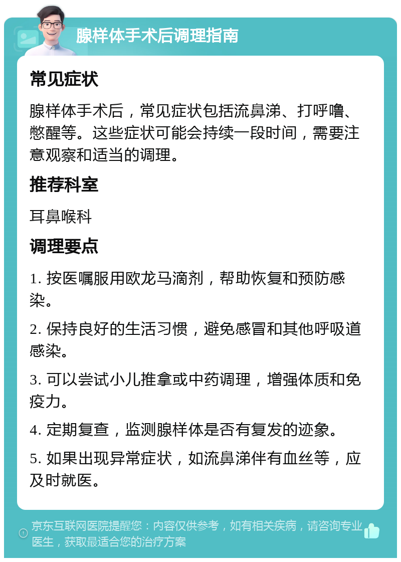 腺样体手术后调理指南 常见症状 腺样体手术后，常见症状包括流鼻涕、打呼噜、憋醒等。这些症状可能会持续一段时间，需要注意观察和适当的调理。 推荐科室 耳鼻喉科 调理要点 1. 按医嘱服用欧龙马滴剂，帮助恢复和预防感染。 2. 保持良好的生活习惯，避免感冒和其他呼吸道感染。 3. 可以尝试小儿推拿或中药调理，增强体质和免疫力。 4. 定期复查，监测腺样体是否有复发的迹象。 5. 如果出现异常症状，如流鼻涕伴有血丝等，应及时就医。