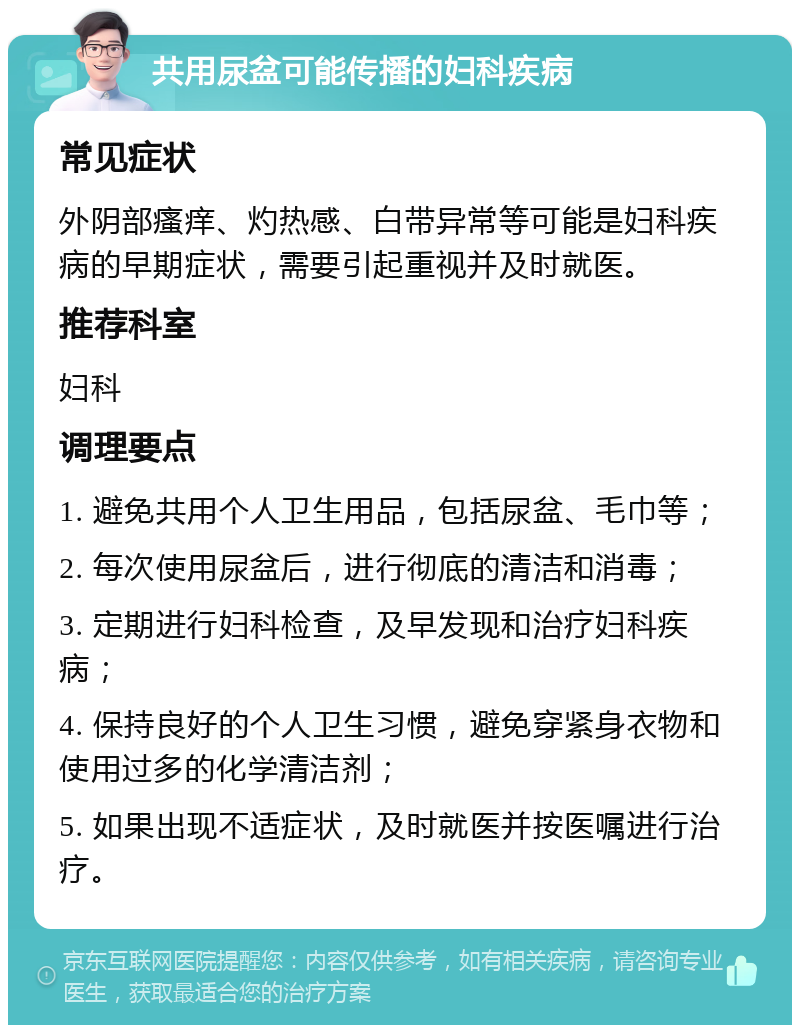 共用尿盆可能传播的妇科疾病 常见症状 外阴部瘙痒、灼热感、白带异常等可能是妇科疾病的早期症状，需要引起重视并及时就医。 推荐科室 妇科 调理要点 1. 避免共用个人卫生用品，包括尿盆、毛巾等； 2. 每次使用尿盆后，进行彻底的清洁和消毒； 3. 定期进行妇科检查，及早发现和治疗妇科疾病； 4. 保持良好的个人卫生习惯，避免穿紧身衣物和使用过多的化学清洁剂； 5. 如果出现不适症状，及时就医并按医嘱进行治疗。