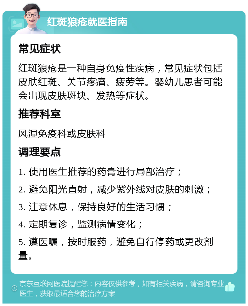 红斑狼疮就医指南 常见症状 红斑狼疮是一种自身免疫性疾病，常见症状包括皮肤红斑、关节疼痛、疲劳等。婴幼儿患者可能会出现皮肤斑块、发热等症状。 推荐科室 风湿免疫科或皮肤科 调理要点 1. 使用医生推荐的药膏进行局部治疗； 2. 避免阳光直射，减少紫外线对皮肤的刺激； 3. 注意休息，保持良好的生活习惯； 4. 定期复诊，监测病情变化； 5. 遵医嘱，按时服药，避免自行停药或更改剂量。