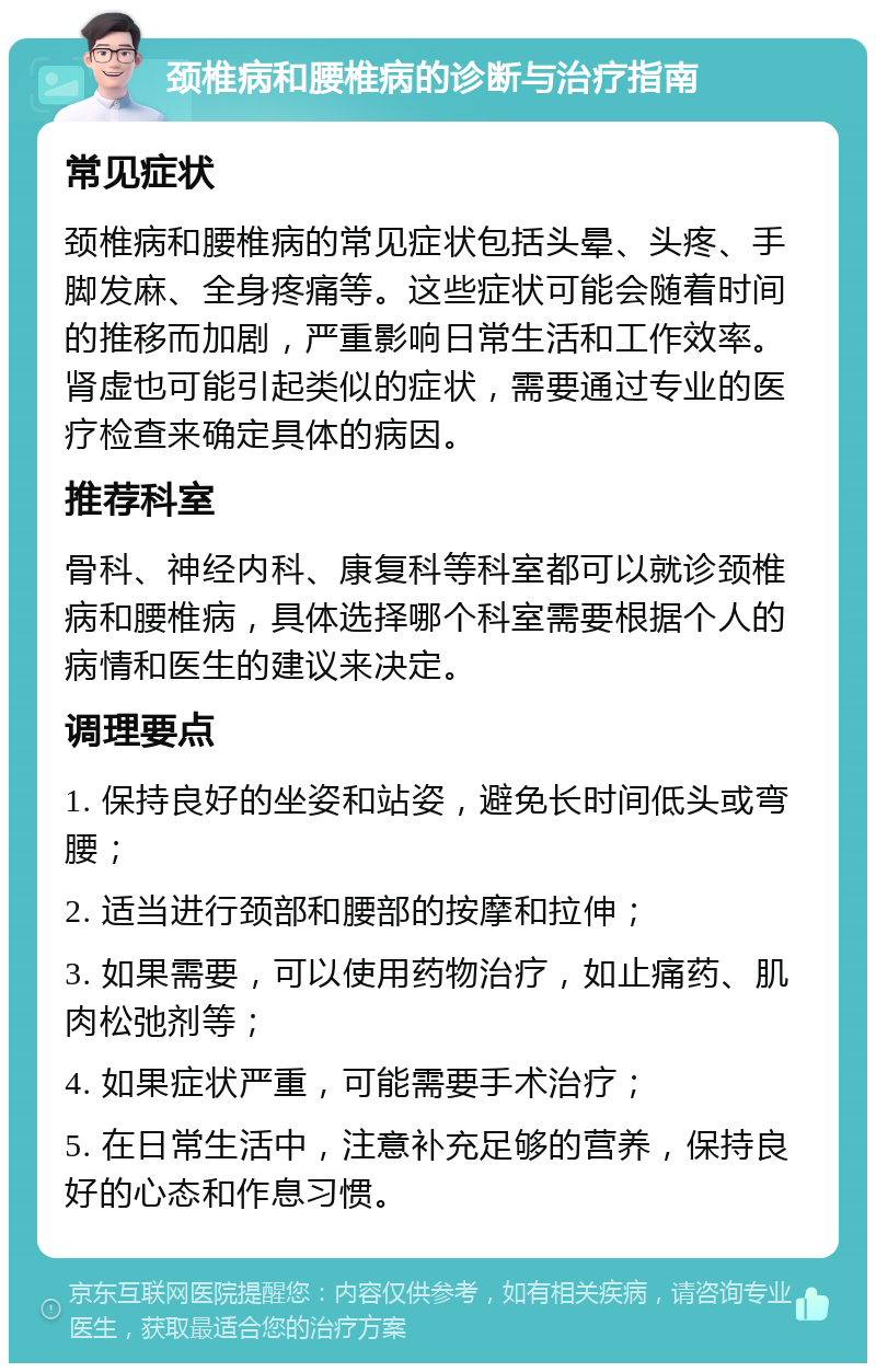 颈椎病和腰椎病的诊断与治疗指南 常见症状 颈椎病和腰椎病的常见症状包括头晕、头疼、手脚发麻、全身疼痛等。这些症状可能会随着时间的推移而加剧，严重影响日常生活和工作效率。肾虚也可能引起类似的症状，需要通过专业的医疗检查来确定具体的病因。 推荐科室 骨科、神经内科、康复科等科室都可以就诊颈椎病和腰椎病，具体选择哪个科室需要根据个人的病情和医生的建议来决定。 调理要点 1. 保持良好的坐姿和站姿，避免长时间低头或弯腰； 2. 适当进行颈部和腰部的按摩和拉伸； 3. 如果需要，可以使用药物治疗，如止痛药、肌肉松弛剂等； 4. 如果症状严重，可能需要手术治疗； 5. 在日常生活中，注意补充足够的营养，保持良好的心态和作息习惯。